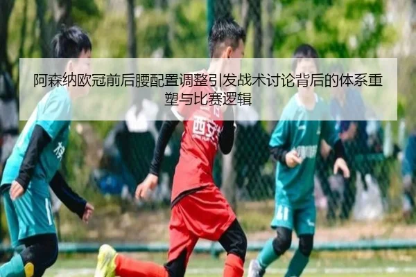 阿森纳欧冠前后腰配置调整引发战术讨论背后的体系重塑与比赛逻辑（JIUYOU）